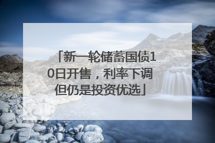 新一轮储蓄国债10日开售，利率下调但仍是投资优选
