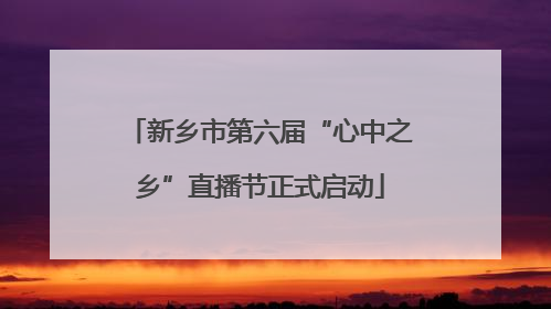 新乡市第六届“心中之乡”直播节正式启动