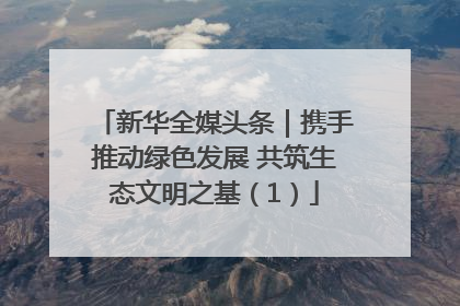 新华全媒头条｜携手推动绿色发展 共筑生态文明之基（1）