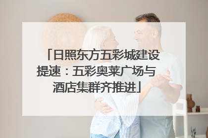 日照东方五彩城建设提速：五彩奥莱广场与酒店集群齐推进