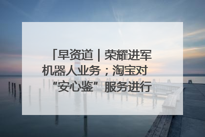 早资道｜荣耀进军机器人业务；淘宝对“安心鉴”服务进行逐步下线调整