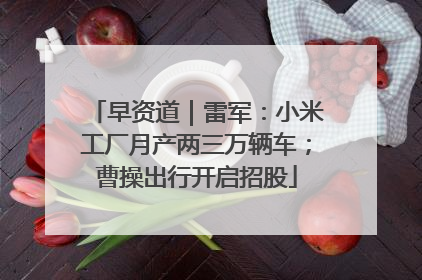 早资道｜雷军：小米工厂月产两三万辆车；曹操出行开启招股