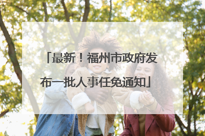 最新！福州市政府发布一批人事任免通知