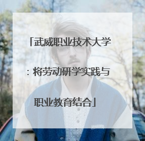 武威职业技术大学：将劳动研学实践与职业教育结合