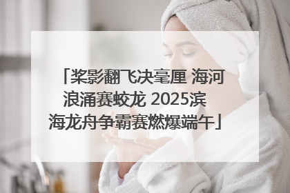桨影翻飞决毫厘 海河浪涌赛蛟龙 2025滨海龙舟争霸赛燃爆端午
