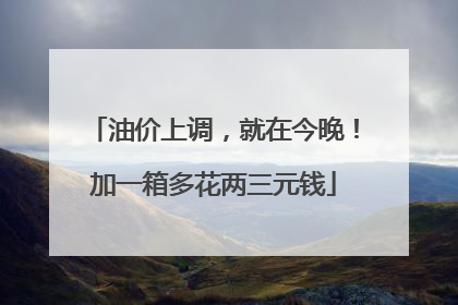 油价上调，就在今晚！加一箱多花两三元钱