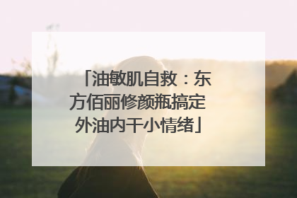油敏肌自救：东方佰丽修颜瓶搞定外油内干小情绪