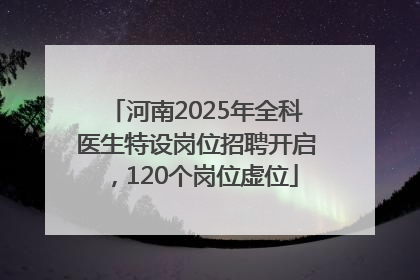 河南2025年全科医生特设岗位招聘开启，120个岗位虚位