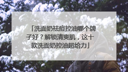 洗面奶祛痘控油哪个牌子好？解锁清爽肌，这十款洗面奶控油超给力