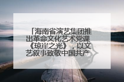 海南省演艺集团推出革命文化艺术党课《琼崖之光》，以文艺叙事致敬中国共产党成立104周年