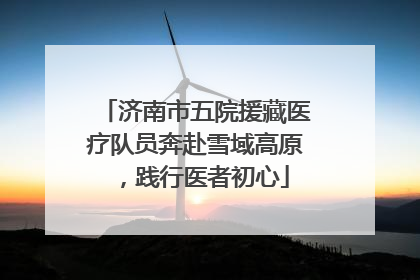 济南市五院援藏医疗队员奔赴雪域高原，践行医者初心