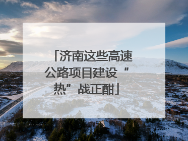 济南这些高速公路项目建设“热”战正酣