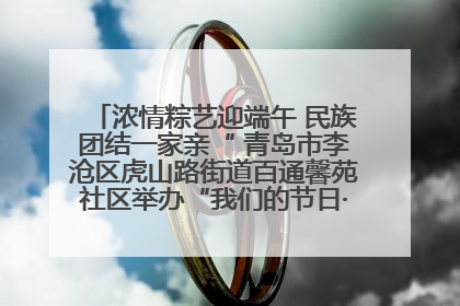 浓情粽艺迎端午 民族团结一家亲“ 青岛市李沧区虎山路街道百通馨苑社区举办“我们的节日·端午“主题活动