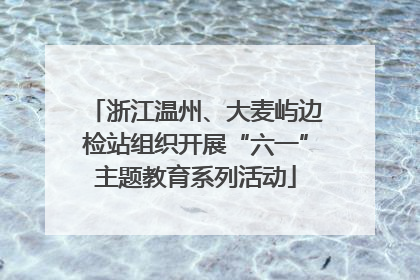 浙江温州、大麦屿边检站组织开展“六一”主题教育系列活动