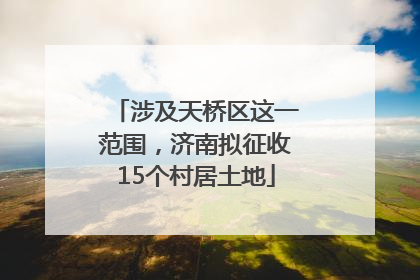 涉及天桥区这一范围，济南拟征收15个村居土地