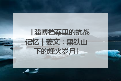 淄博档案里的抗战记忆｜姜文：黑铁山下的烽火岁月