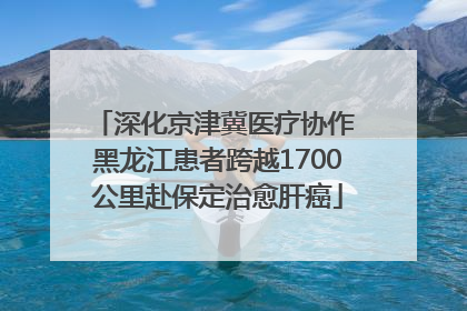 深化京津冀医疗协作 黑龙江患者跨越1700公里赴保定治愈肝癌