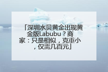 深圳水贝黄金出现黄金版Labubu？商家：只是相似，克重小，仅需几百元