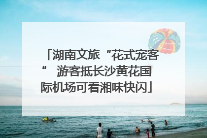 湖南文旅“花式宠客” 游客抵长沙黄花国际机场可看湘味快闪