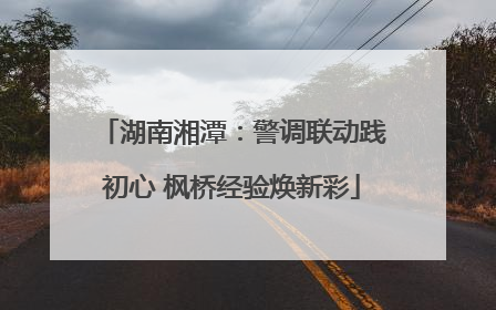 湖南湘潭：警调联动践初心 枫桥经验焕新彩