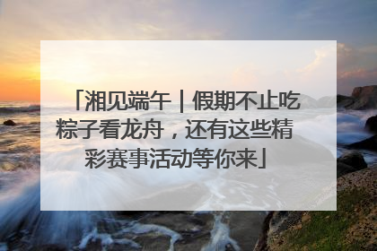 湘见端午｜假期不止吃粽子看龙舟，还有这些精彩赛事活动等你来