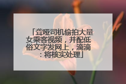 聋哑司机偷拍大量女乘客视频，并配低俗文字发网上，滴滴：将核实处理