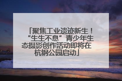 聚焦工业遗迹新生！“生生不息”青少年生态摄影创作活动即将在杭钢公园启动
