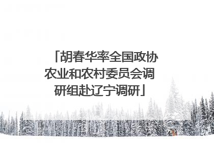 胡春华率全国政协农业和农村委员会调研组赴辽宁调研