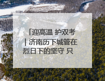 迎高温 护双考｜济南历下城管在烈日下的坚守 只为城市更美好 学子更安心