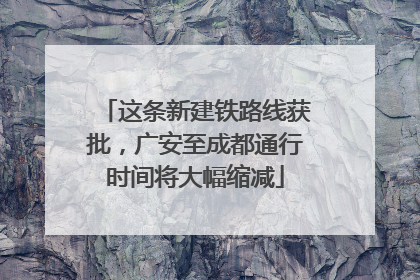 这条新建铁路线获批，广安至成都通行时间将大幅缩减