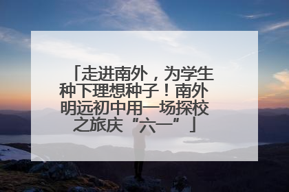 走进南外，为学生种下理想种子！南外明远初中用一场探校之旅庆“六一”
