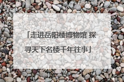 走进岳阳楼博物馆 探寻天下名楼千年往事