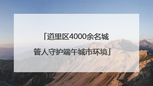 道里区4000余名城管人守护端午城市环境