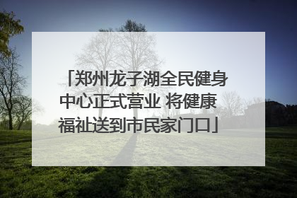 郑州龙子湖全民健身中心正式营业 将健康福祉送到市民家门口