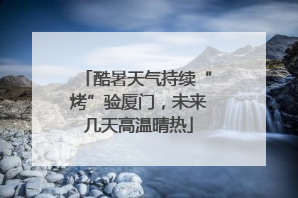 酷暑天气持续“烤”验厦门，未来几天高温晴热