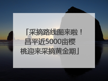 采摘路线图来啦！昌平近5000亩樱桃迎来采摘黄金期