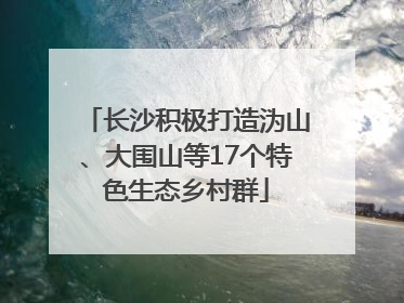 长沙积极打造沩山、大围山等17个特色生态乡村群