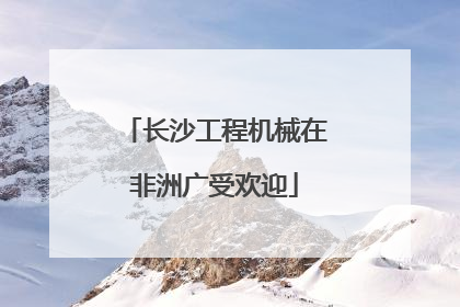 长沙工程机械在非洲广受欢迎