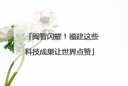 闽智闪耀！福建这些科技成果让世界点赞
