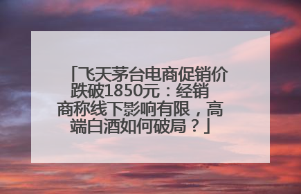 飞天茅台电商促销价跌破1850元：经销商称线下影响有限，高端白酒如何破局？