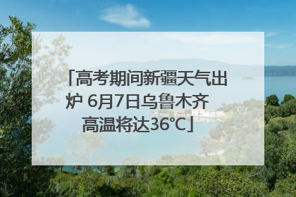 高考期间新疆天气出炉 6月7日乌鲁木齐高温将达36℃
