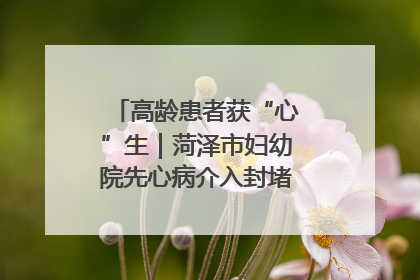 高龄患者获“心”生｜菏泽市妇幼院先心病介入封堵术实现技术突破