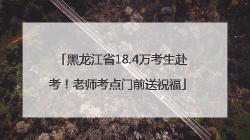 黑龙江省18.4万考生赴考！老师考点门前送祝福