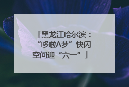 黑龙江哈尔滨：“哆啦A梦”快闪空间迎“六一”