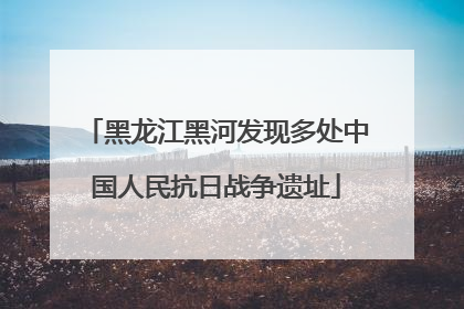 黑龙江黑河发现多处中国人民抗日战争遗址