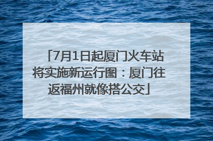 7月1日起厦门火车站将实施新运行图：厦门往返福州就像搭公交
