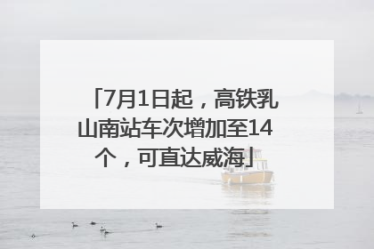7月1日起，高铁乳山南站车次增加至14个，可直达威海