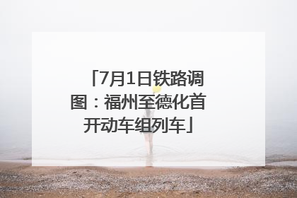 7月1日铁路调图：福州至德化首开动车组列车