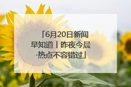 6月20日新闻早知道丨昨夜今晨·热点不容错过