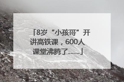 8岁“小孩哥”开讲高铁课，600人课堂沸腾了……